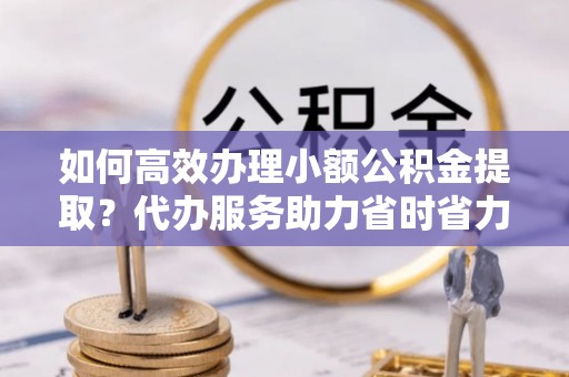 保德如何高效办理小额公积金提取？代办服务助力省时省力