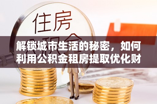 保德解锁城市生活的秘密，如何利用公积金租房提取优化财务规划
