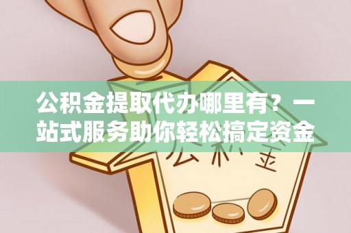 保德公积金提取代办哪里有？一站式服务助你轻松搞定资金难题