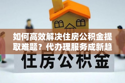 保德如何高效解决住房公积金提取难题？代办理服务成新趋势