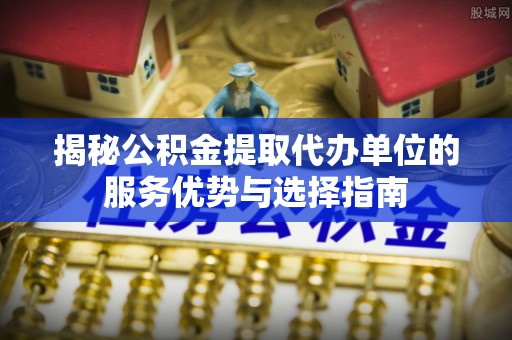 保德揭秘公积金提取代办单位的服务优势与选择指南