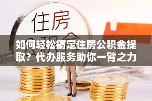 保德如何轻松搞定住房公积金提取？代办服务助你一臂之力