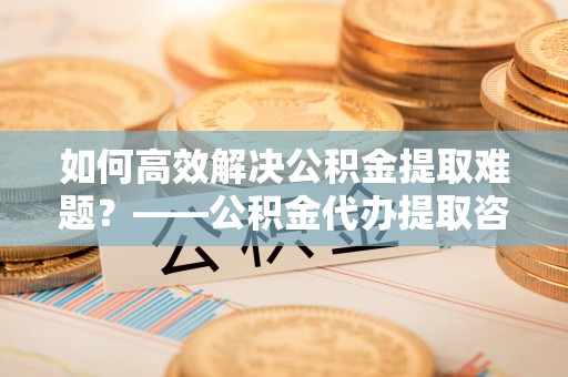 保德如何高效解决公积金提取难题？——公积金代办提取咨询服务全解析