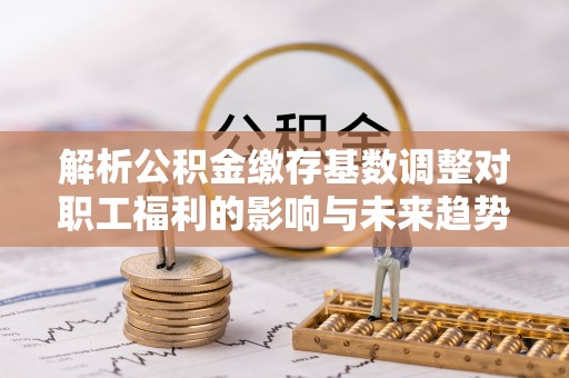保德解析公积金缴存基数调整对职工福利的影响与未来趋势
