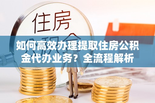 保德如何高效办理提取住房公积金代办业务？全流程解析