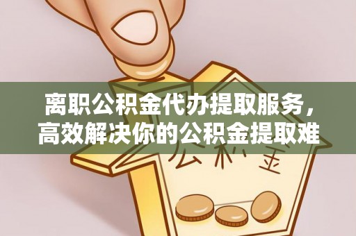 保德离职公积金代办提取服务，高效解决你的公积金提取难题