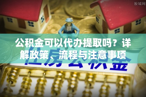 保德公积金可以代办提取吗？详解政策、流程与注意事项