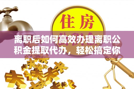 保德离职后如何高效办理离职公积金提取代办，轻松搞定你的公积金