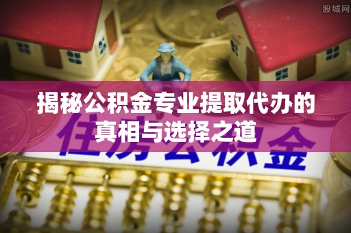 保德揭秘公积金专业提取代办的真相与选择之道