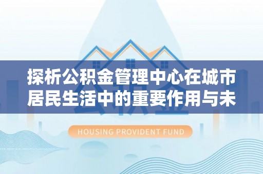 保德探析公积金管理中心在城市居民生活中的重要作用与未来发展趋势