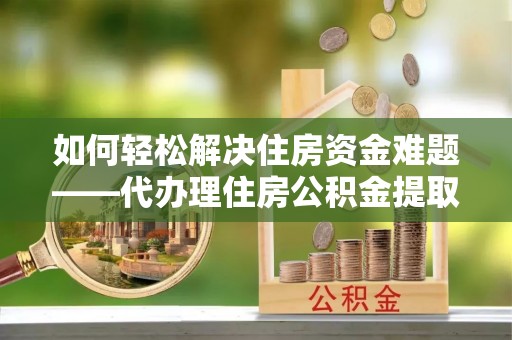 保德如何轻松解决住房资金难题——代办理住房公积金提取服务详解