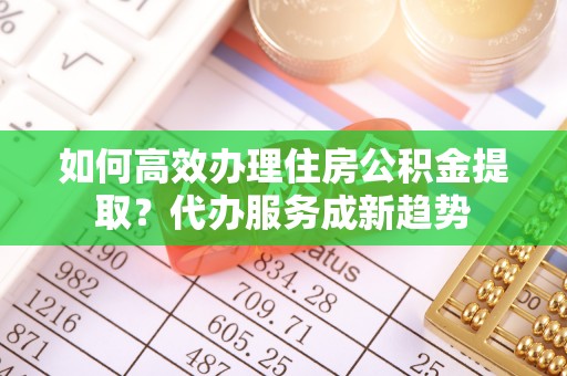 保德如何高效办理住房公积金提取？代办服务成新趋势