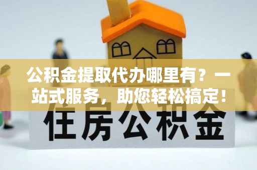 保德公积金提取代办哪里有？一站式服务，助您轻松搞定！