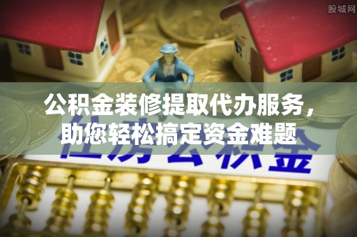 保德公积金装修提取代办服务，助您轻松搞定资金难题