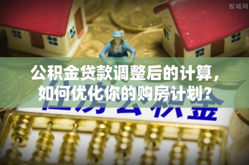 保德公积金贷款调整后的计算，如何优化你的购房计划？
