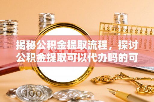 保德揭秘公积金提取流程，探讨公积金提取可以代办吗的可行性与注意事项