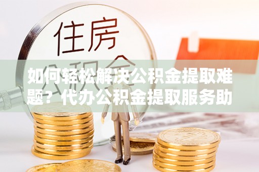 保德如何轻松解决公积金提取难题？代办公积金提取服务助您一臂之力