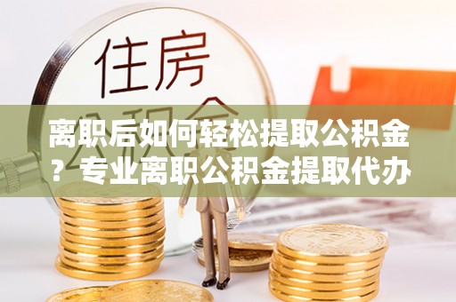 保德离职后如何轻松提取公积金？专业离职公积金提取代办服务指南