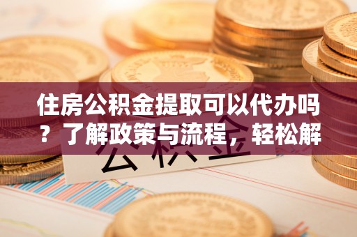 保德住房公积金提取可以代办吗？了解政策与流程，轻松解决疑惑