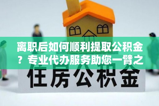 保德离职后如何顺利提取公积金？专业代办服务助您一臂之力