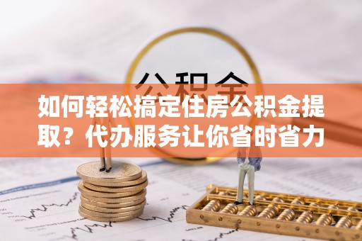 保德如何轻松搞定住房公积金提取？代办服务让你省时省力