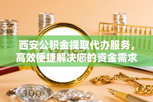保德西安公积金提取代办服务，高效便捷解决您的资金需求