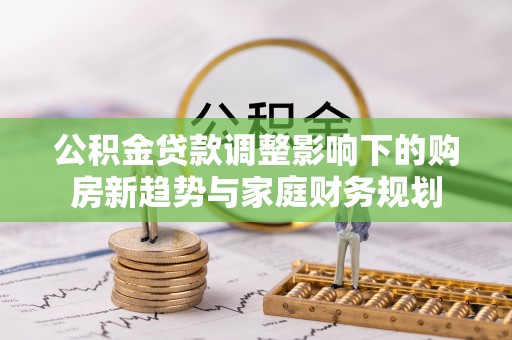 保德公积金贷款调整影响下的购房新趋势与家庭财务规划