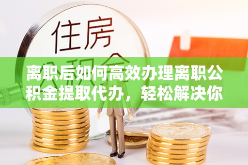 保德离职后如何高效办理离职公积金提取代办，轻松解决你的后顾之忧