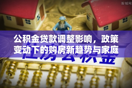 保德公积金贷款调整影响，政策变动下的购房新趋势与家庭财务规划