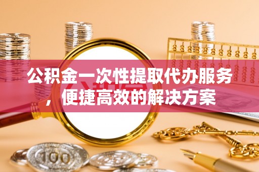 保德公积金一次性提取代办服务，便捷高效的解决方案