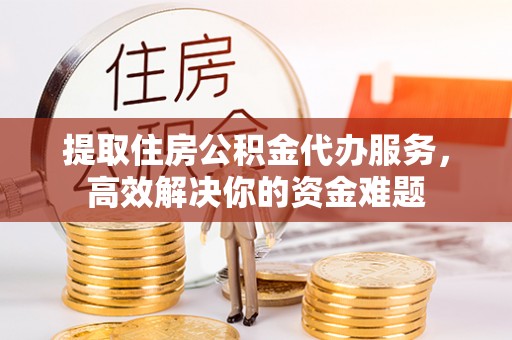 保德提取住房公积金代办服务，高效解决你的资金难题