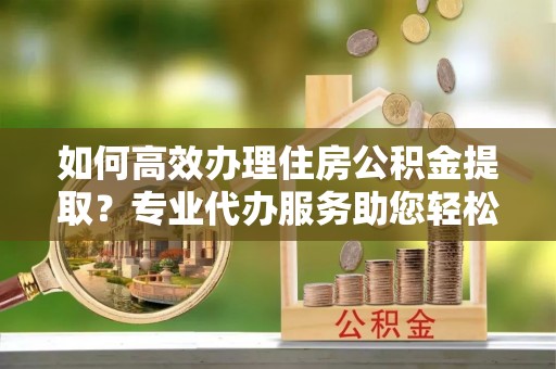 保德如何高效办理住房公积金提取？专业代办服务助您轻松搞定