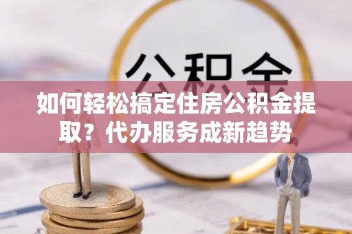 保德如何轻松搞定住房公积金提取？代办服务成新趋势