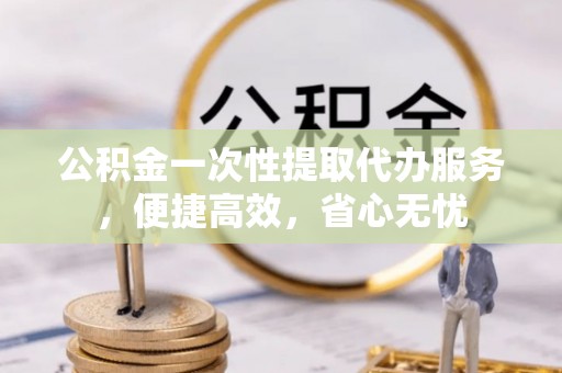 保德公积金一次性提取代办服务，便捷高效，省心无忧