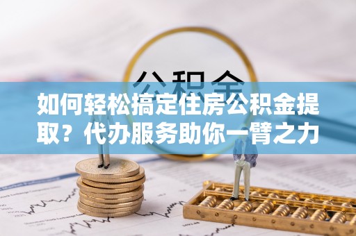 保德如何轻松搞定住房公积金提取？代办服务助你一臂之力