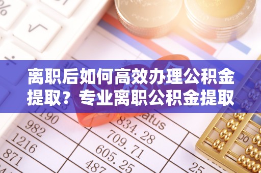 保德离职后如何高效办理公积金提取？专业离职公积金提取代办服务指南