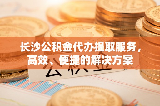 保德长沙公积金代办提取服务，高效、便捷的解决方案