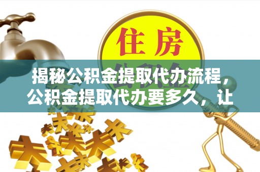 保德揭秘公积金提取代办流程，公积金提取代办要多久，让你心中有数