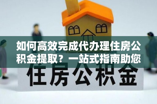 保德如何高效完成代办理住房公积金提取？一站式指南助您轻松搞定