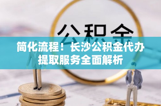 保德简化流程！长沙公积金代办提取服务全面解析