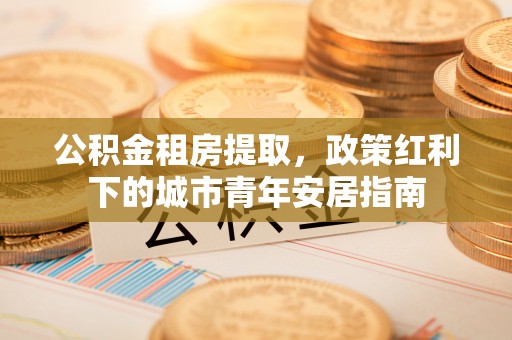 保德公积金租房提取，政策红利下的城市青年安居指南