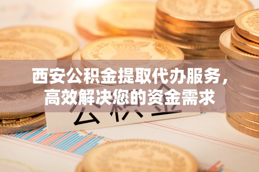 保德西安公积金提取代办服务，高效解决您的资金需求