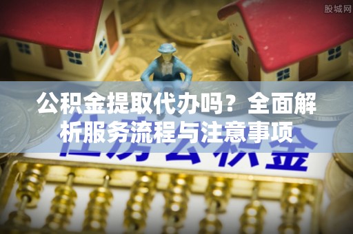 保德公积金提取代办吗？全面解析服务流程与注意事项