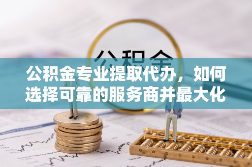 保德公积金专业提取代办，如何选择可靠的服务商并最大化你的资金收益