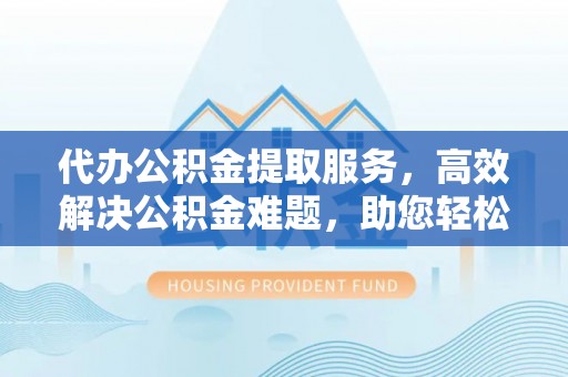 保德代办公积金提取服务，高效解决公积金难题，助您轻松理财